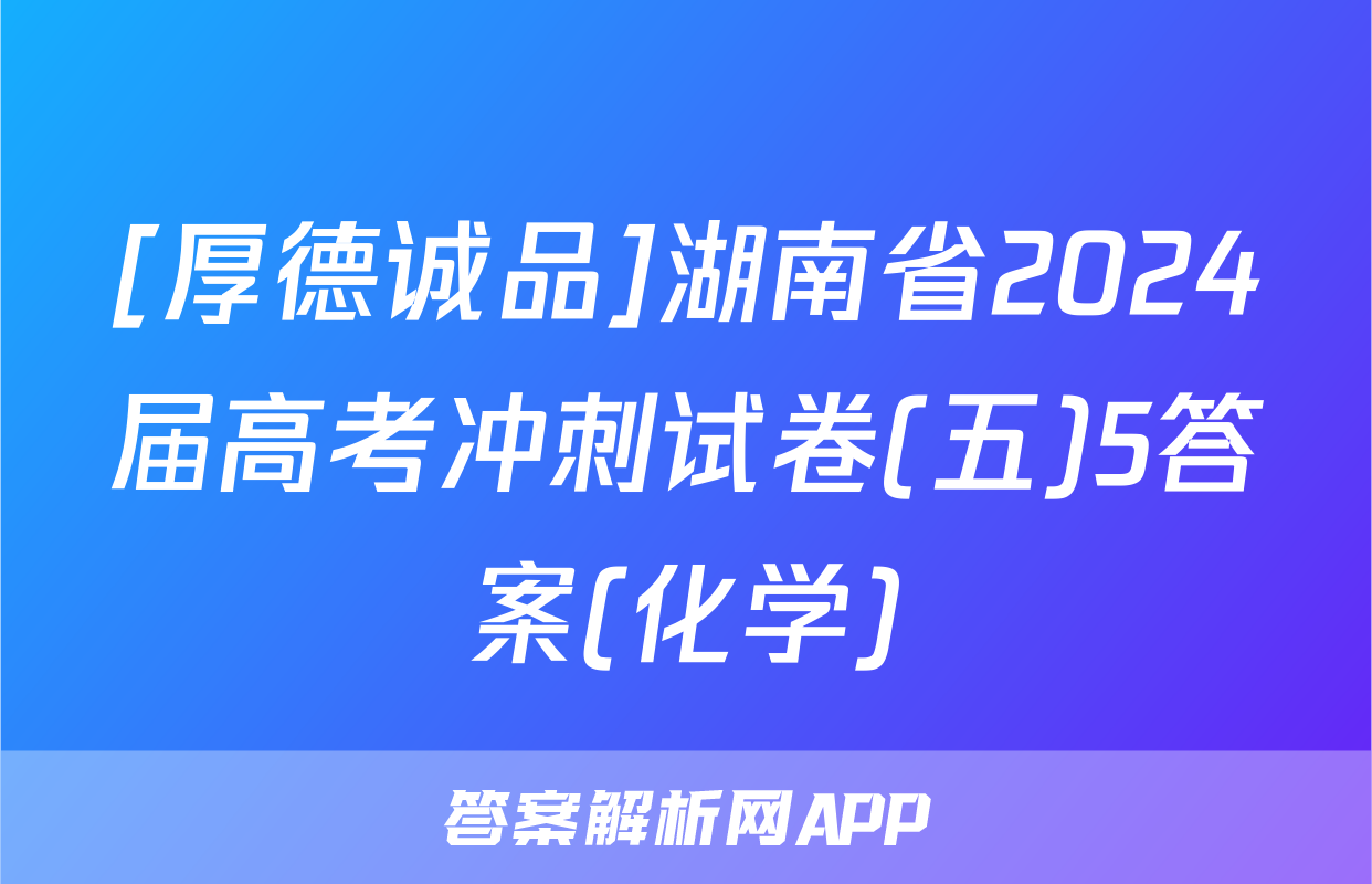 [厚德诚品]湖南省2024届高考冲刺试卷(五)5答案(化学)