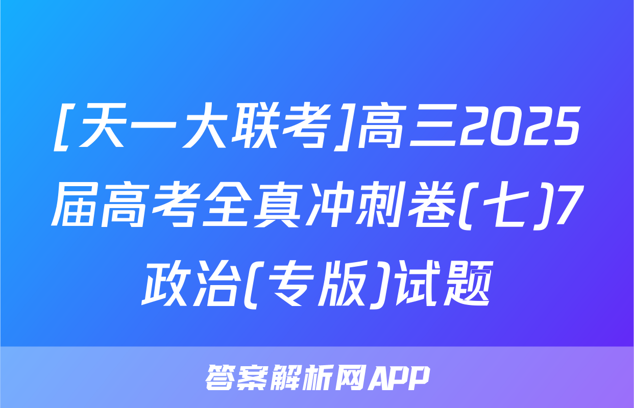 [天一大联考]高三2025届高考全真冲刺卷(七)7政治(专版)试题
