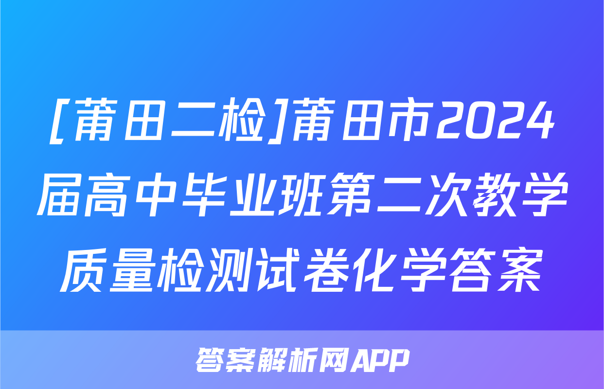 [莆田二检]莆田市2024届高中毕业班第二次教学质量检测试卷化学答案