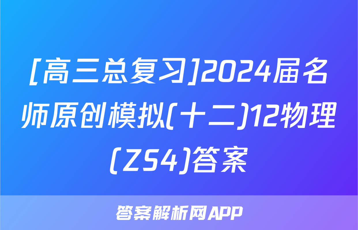 [高三总复习]2024届名师原创模拟(十二)12物理(ZS4)答案