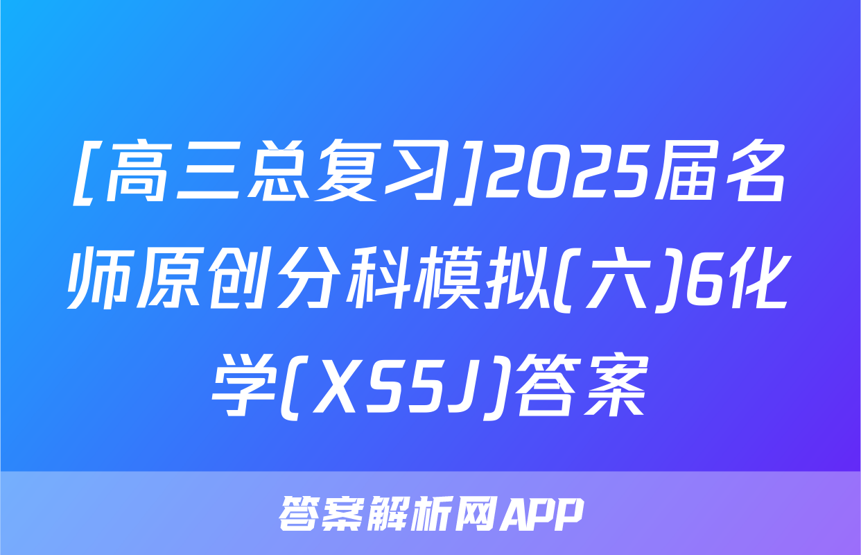 [高三总复习]2025届名师原创分科模拟(六)6化学(XS5J)答案