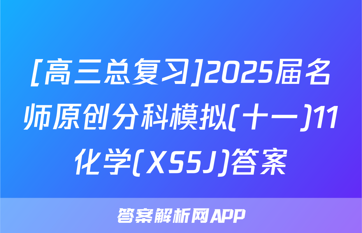 [高三总复习]2025届名师原创分科模拟(十一)11化学(XS5J)答案