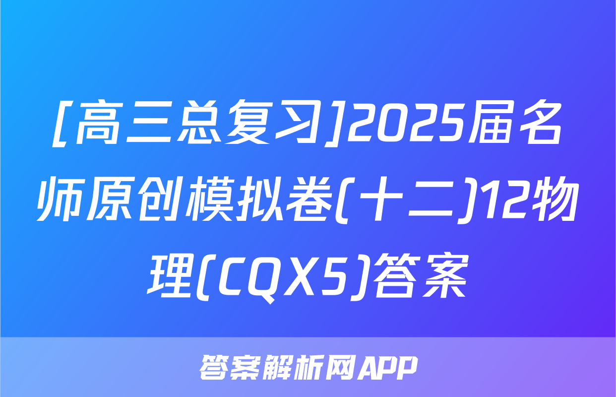 [高三总复习]2025届名师原创模拟卷(十二)12物理(CQX5)答案