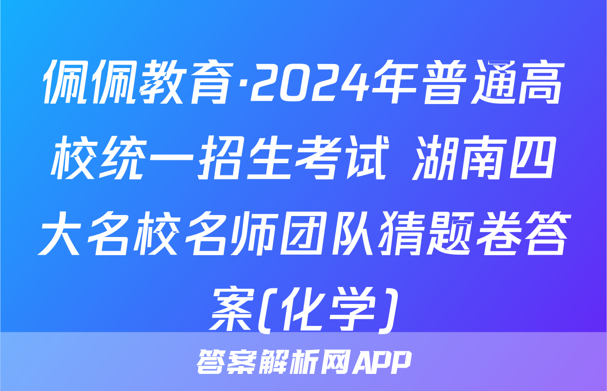 佩佩教育·2024年普通高校统一招生考试 湖南四大名校名师团队猜题卷答案(化学)
