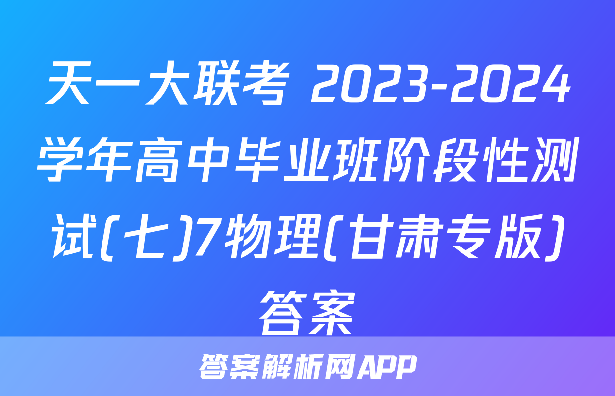 天一大联考 2023-2024学年高中毕业班阶段性测试(七)7物理(甘肃专版)答案