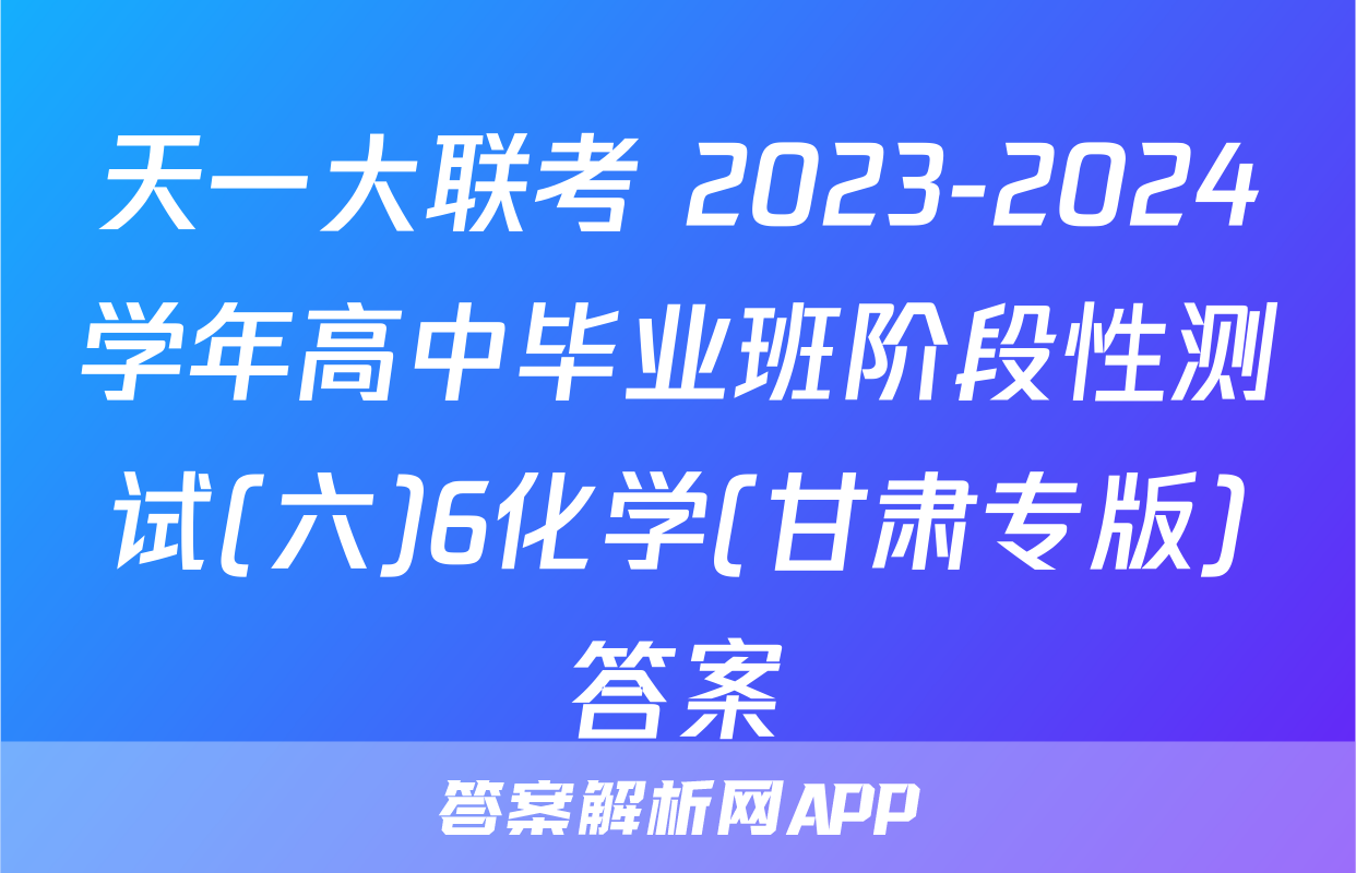 天一大联考 2023-2024学年高中毕业班阶段性测试(六)6化学(甘肃专版)答案