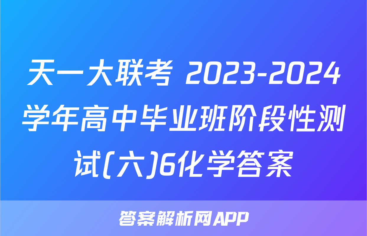天一大联考 2023-2024学年高中毕业班阶段性测试(六)6化学答案