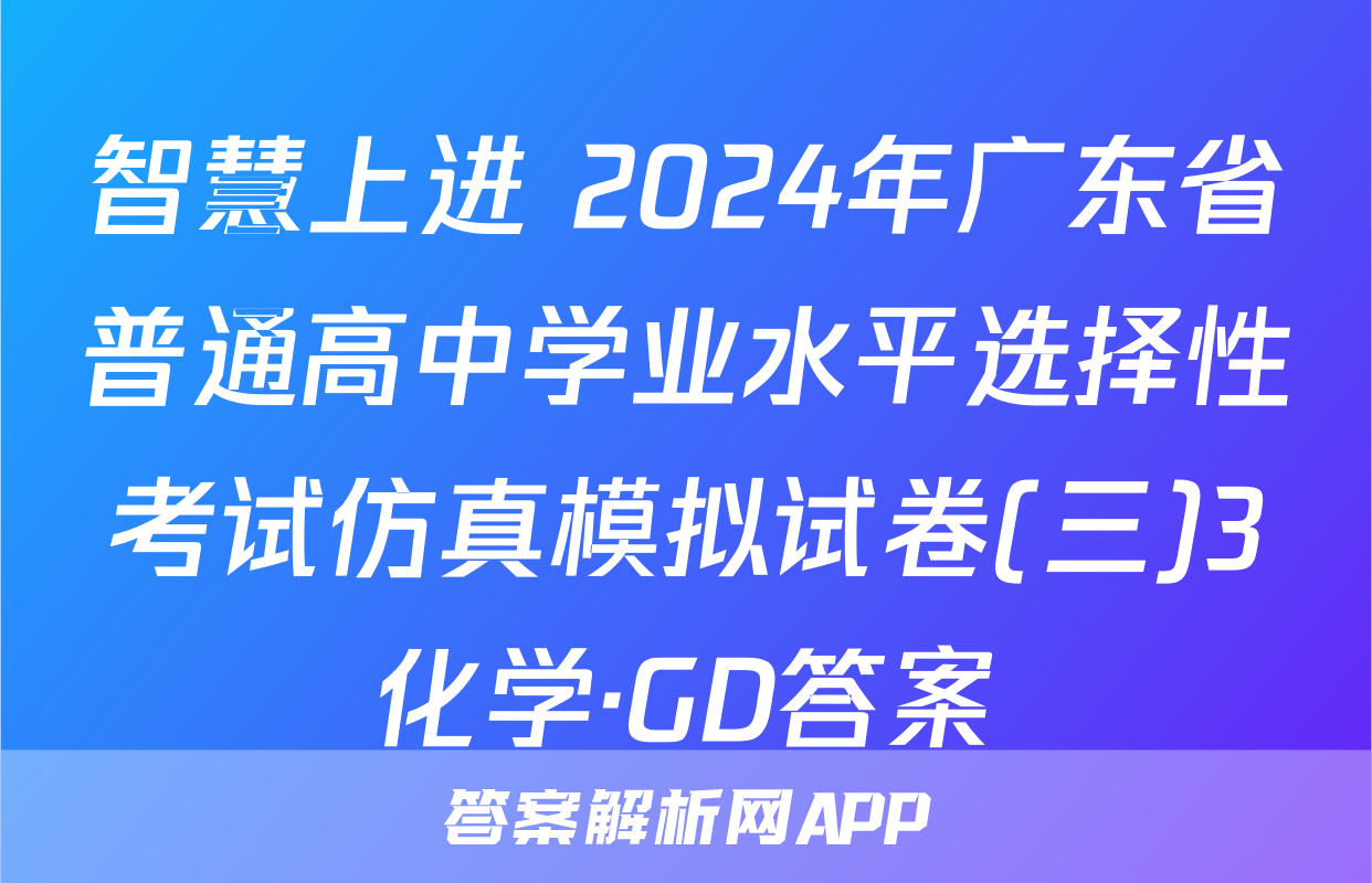 智慧上进 2024年广东省普通高中学业水平选择性考试仿真模拟试卷(三)3化学·GD答案