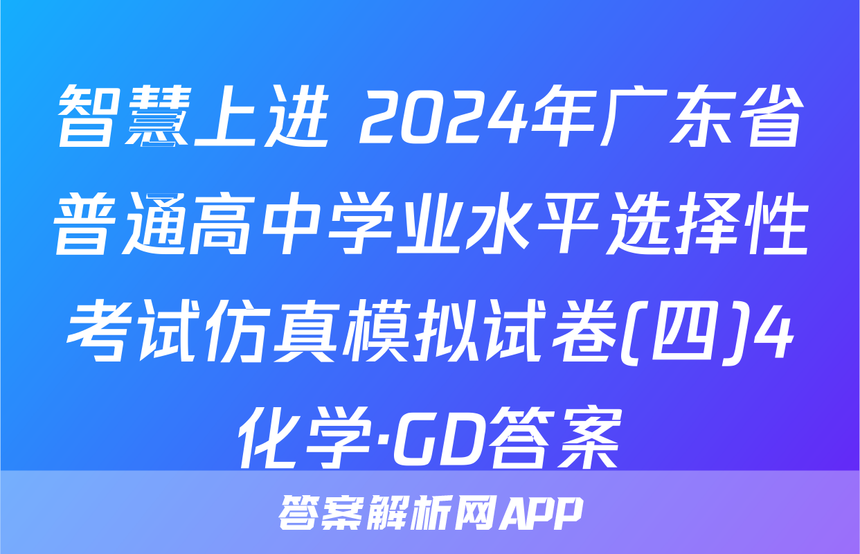 智慧上进 2024年广东省普通高中学业水平选择性考试仿真模拟试卷(四)4化学·GD答案