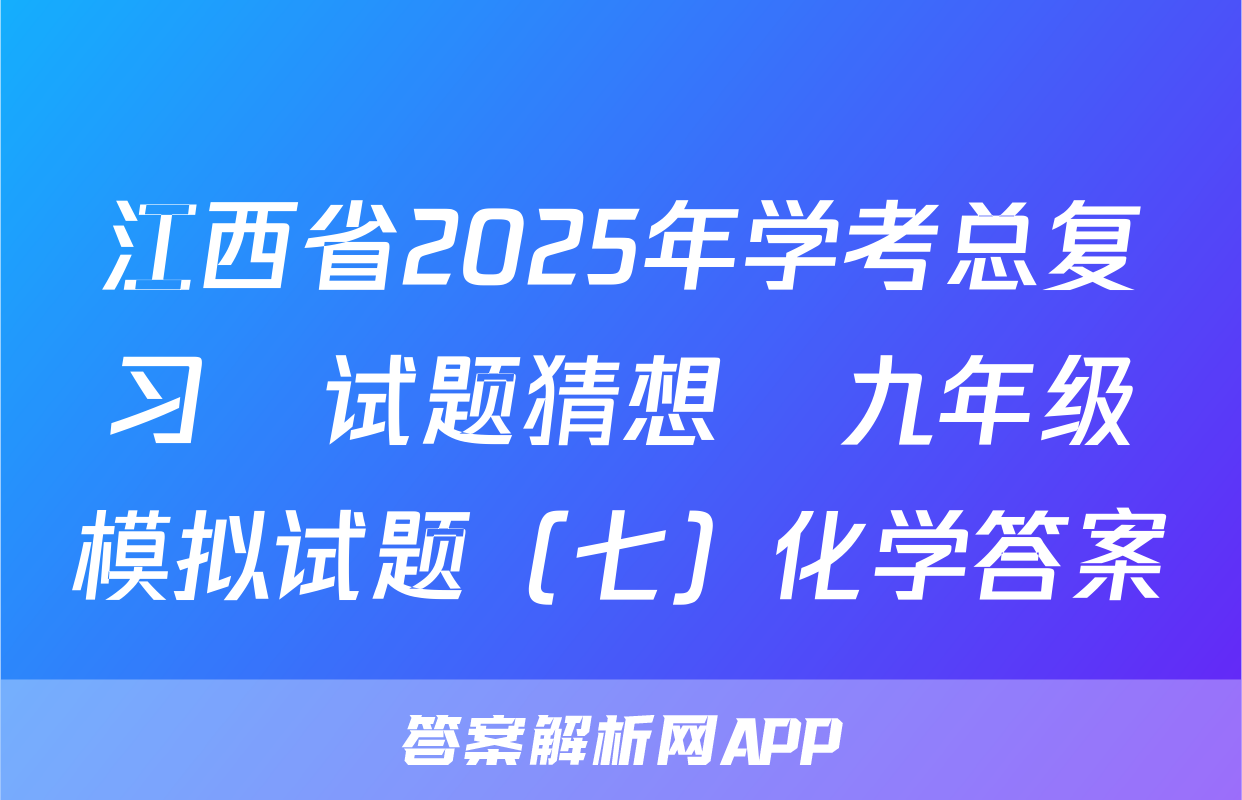 江西省2025年学考总复习•试题猜想•九年级模拟试题（七）化学答案