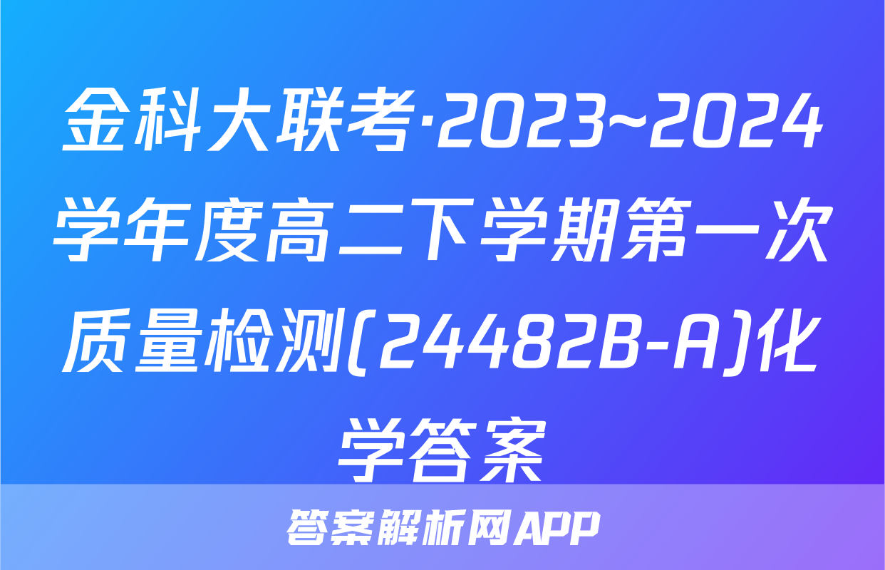 金科大联考·2023~2024学年度高二下学期第一次质量检测(24482B-A)化学答案